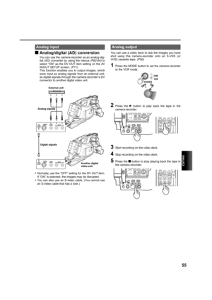 Page 55EDITING
55
gAnalog/digital (AD) conversion
You can use the camera-recorder as an analog-dig-
ital (AD) converter by using the menus (P62-64) to
select “ON” as the DV OUT item setting on the AV
IN/OUT SETUP screen. (P71)
This function enables you to output images, which
were input as analog signals from an external unit,
as digital signals through the camera-recorder’s DV
connector to another digital video unit.
•Normally, use the “OFF” setting for the DV OUT item.
If “ON” is selected, the images may be...