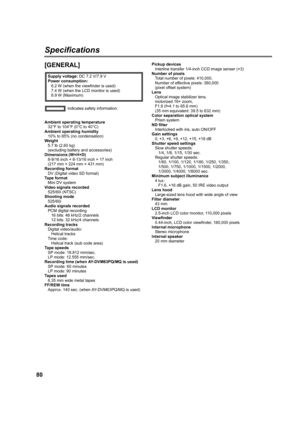 Page 8080
Specifications
[GENERAL]
Ambient operating temperature
32°F to 104°F (0°C to 40°C)
Ambient operating humidity
10% to 85% (no condensation)
Weight
5.7 lb (2.60 kg)
(excluding battery and accessories)
Dimensions (W×H×D)
8-9/16 inch × 8-13/16 inch × 17 inch
(217 mm × 224 mm × 431 mm)
Recording format
DV (Digital video SD format)
Ta p e  f o r m a t
Mini DV system
Video signals recorded
525/60i (NTSC)
Shooting mode
525/60i
Audio signals recorded
PCM digital recording
16 bits: 48 kHz/2 channels
12 bits: 32...