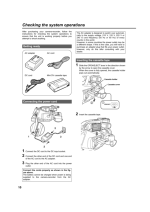 Page 1010
Checking the system operations
After purchasing your camera-recorder, follow the
instructions for checking the system operations to
ensure that the unit is working properly before you
attempt to shoot anything.
1Connect the DC cord to the DC input socket.
2Connect the other end of the DC cord and one end
of the AC cord to the AC adapter.
3Plug the other end of the AC cord into the power
outlet.
1Slide the OPEN/EJECT lever in the direction shown
by the arrow to open the cassette cover.
When the cover...