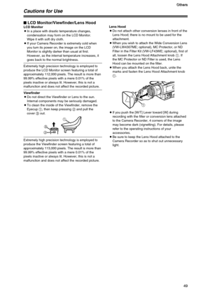 Page 4949
O O O O
t t t t
h h h h
e e e e
r r r r
s s s s
49
49
Cautions for Use
$LCD Monitor/Viewfinder/Lens HoodLCD Monitor
OIn a place with drastic temperature changes,
condensation may form on the LCD Monitor.
Wipe it with soft dry cloth.
OIf your Camera Recorder is extremely cold when
you turn its power on, the image on the LCD
Monitor is slightly darker than usual at first.
However, as the internal temperature increases, it
goes back to the normal brightness.
Extremely high precision technology is...