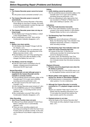 Page 5050
O O O O
t t t t
h h h h
e e e e
r r r r
s s s s
50
O
O O O
t t t t
h h h h
e e e e
r r r r
s s s s
50
Before Requesting Repair (Problems and Solutions)
Power
1: The Camera Recorder power cannot be turned
on.
OIs the power source connected correctly? (-12-)
2: The Camera Recorder power is turned off
automatically.
OIf you leave the Camera Recorder in Recording
Pause Mode for more than 5 minutes, the power
is turned off automatically to protect the tape and
to save the Battery power. (-20-)
3: The...