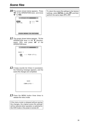 Page 3535
Scene files
10The screen shown below appears.  Press
“;” of the OPERATION lever, and move
“1” to YES.
H– ––
––
––
– Y
YE
ES
S
INITIAL
H––––
PUSH MENU TO RETURN
S
SA
AV
VE
E
FILE F1:222222
11The screen shown below appears.  Tilt the
OPERATION lever in the 4direction,
select YES, and press “;” of the
OPERATION lever.
SAVE ?
–––.
PUSH STILL
YES
N
NO
O
FILE F1:222222
12A beep sounds ten times in succession,
the following message appears, and the
scene file changes are completed.
SAVE
COMPLETED !
13Press...