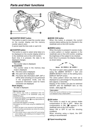 Page 17nCOUNTER RESET button
This button is used to reset the counter value
on the counter display and the memory
counter value to zero.
It cannot reset the time code or user’s bit.
oCOUNTER button
This button is used to select what data is to
be displayed on the counter display which is
in the viewfinder and on the LCD monitor.  
Each time it is pressed, the data to be
displayed changes.
COUNTER:
The counter value is displayed.
M COUNTER:
The counter value in the memory stop
mode is displayed.
TC :The time...