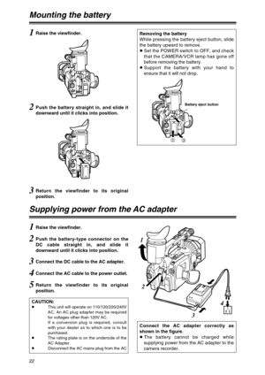 Page 22CAUTION:OThis unit will operate on 110/120/220/240V
AC. An AC plug adapter may be required
for voltages other than 120V AC. 
If a conversion plug is required, consult
with your dealer as to which one is to be
purchased.
OThe rating plate is on the underside of the
AC Adapter.
ODisconnect the AC mains plug from the AC
22
Mounting the battery
1Raise the viewfinder.
2Push the battery straight in, and slide it
downward until it clicks into position.
3Return the viewfinder to its original
position.
5Return...