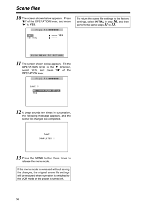 Page 3838
Scene files
10The screen shown below appears.  Press
“;” of the OPERATION lever, and move
“1” to YES.
H– ––
––
––
– 
 Y
YE
ES
S
INITIAL
H––––
PUSH MENU TO RETURN
S
SA
AV
VE
E
FILE F1:222222
11The screen shown below appears.  Tilt the
OPERATION lever in the 4direction,
select YES, and press “;” of the
OPERATION lever.
SAVE ?
YES
N
NO
O 
  
 –
––
––
–. .
P PU
US
SH
H 
 S
ST
TI
IL
LL
L
FILE F1:222222
12A beep sounds ten times in succession,
the following message appears, and the
scene file changes are...