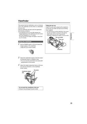 Page 2323
Viewfinder
This camera has two viewfinders; one is a miniature 
LCD in the viewfinder and the other is a retractable 
3.5-inch LCD.
Use the viewfinder that best suits the application 
and shooting conditions.
• The brightness and hue may differ between the 
images appearing on the viewfinder and LCD monitor 
and those displayed on a TV monitor. 
To see how the final images will appear, check them 
on a TV monitor.
1Set the POWER switch to ON and check that 
images appear in the viewfinder.
• Keep the...