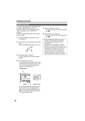 Page 6060
Dubbing (continued)
You can perform dubbing with a high image quality 
by means of digital signals by using a DV 
(IEEE1394) cable to connect this unit to a digital 
video unit equipped with a DV (IEEE1394) 
connector. 
Read the connected digital video unit’s instruction 
manual carefully. 
1Connect the digital video equipment to this 
unit. (Page 54)
2Set the player unit and recorder unit to the VCR 
mode. 
• Press the CAMERA/VCR button for this unit. 
3Start playing back in the player.
If you are...