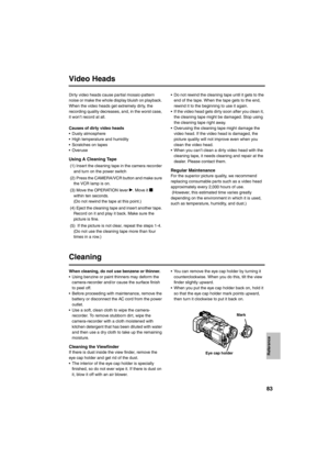 Page 8383
Video Heads
Dirty video heads cause partial mosaic-pattern 
noise or make the whole display bluish on playback. 
When the video heads get extremely dirty, the 
recording quality decreases, and, in the worst case, 
it won’t record at all. 
Causes of dirty video heads
• Dusty atmosphere
• High temperature and humidity
• Scratches on tapes
•Overuse
Using A Cleaning Tape 
 (1) Insert the cleaning tape in the camera recorder 
and turn on the power switch
  (2)  Press the CAMERA/VCR button and make sure...
