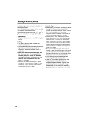 Page 8484
Storage Precautions
Before storing the video camera, remove both the 
cassette and battery. 
Store all of these items in a place with low humidity 
and relatively constant temperature. 
[Recommended temperature range: 15
°C to 25°C]
[Recommended relative humidity: 40% to 60%]
Video camera • Wrap the video camera in a soft cloth to keep the 
dust off. 
Battery• The battery life is shortened in places with 
extreme temperatures. 
• Storing the battery in a location with oily vapors or 
high dust...