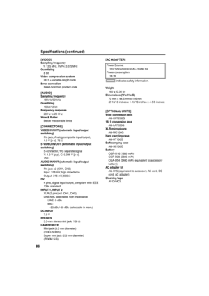 Page 8686
Specifications (continued) 
[VIDEO]Sampling frequencyY: 13.5 MHz, PB/PR: 3.375 MHzQuantizing
8 bit
Video compression system
DCT + variable-length code
Error correction
Reed-Solomon product code
[AUDIO]Sampling frequency
48 kHz/32 kHz
Quantizing
16 bit/12 bit
Frequency response
20 Hz to 20 kHz
Wow & flutter
Below measurable limits
[CONNECTORS]VIDEO IN/OUT (automatic input/output 
switching) 
Pin jack, Analog composite input/output,
1.0 V [p-p], 75 Ω
S-VIDEO IN/OUT (automatic input/output 
switching)...