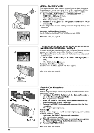 Page 2222
25tWT
D.ZOOM
2
1
WT
MENU
VOL/JOGPUSH
12
2, 2
1, 3,1 ,3
FADE
1MENU
VOL/JOGPUSH
EIS1
Digital Zoom Function
This function is useful when you want to record close-up shots of subjects 
located beyond a normal zoom range of 1t to 10t magnification. With the 
digital zoom function, you can select a magnification of 25 t or 100t.
1Set [CAMERA FUNCTIONS] >> [CAMERA SETUP] >> 
[D.ZOOM] >> [25
t
tt t] or [100t
tt t].
≥25k: Digital zooming to 25t
≥100k: Digital zooming to 100t
2To zoom in or out, press the [W/T]...