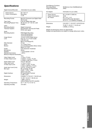 Page 5353
Specifications
Digital Camera/Recorder  Information for your safety
Power Source:  DC 7.8/7.2 V
Power Consumption:  Recording
7.0 W
Recording Format:  Mini DV (Consumer-use Digital Video 
SD Format)
Tape Used:  6.35 mm digital video tape
Recording/Playback Time:  SP: 80 min.; LP: 120 min. (with 
DVM80)
Video
Recording System:  Digital Component
Television System:  EIA Standard: 525 lines 60 Fields 
NTSC color signal
Audio
Recording System:  PCM Digital Recording
16 bit (48 kHz/2track),
12 bit (32...