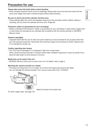 Page 11
11
Before use
Precaution for use
Always take some trial shots before actual shooting.When shooting important events (such as weddings), always take some tr\
ial shots and check that the 
sound and images have been recorded properly before actual shooting.
Be sure to check and set the calendar and time zone. These settings affect the control and playback sequence of the recorded contents. Before \
making a 
recording, set and check the calendar and time zone. (Page 28)
Panasonic makes no guarantees for...