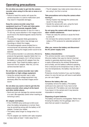 Page 104
104
Operating precautions
Do not allow any water to get into the camera-
recorder when using it in the rain or snow or at 
the beach.Failure to heed this caution will cause the 
camera-recorder or a card to malfunction (and 
may result in irreparable damage).
Keep the camera-recorder away from 
equipment (such as TV sets and video game 
machines) that generate magnetic fields. Using the camera-recorder on top of or near a 
TV set may cause distortion in the images and/or 
sound due to the...