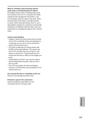 Page 105
105
Reference
What to remember when throwing memory 
cards away or transferring them to others
Formatting memory cards or deleting data using 
the functions of the unit or a computer will merely 
change the file management information: it will 
not completely erase the data on the cards. When 
throwing these cards away or transferring them 
to others, either physically destroy them or use a 
data deletion program for computers (commercially 
available) to completely erase the data. Users are...