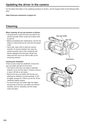 Page 106
106
Updating the driver in the camera
For the latest information or the updating procedure on drivers, visit t\
he Support Desk at the following Web 
sites.
https://eww.pavc.panasonic.co.jp/pro-av/
Cleaning
When cleaning, do not use benzene or thinner.Using benzine or paint thinners may deform the 
camera-recorder and/or cause the surface finish 
to peel off.
Before proceeding with maintenance, remove the 
battery or disconnect the AC cord from the power 
outlet.
Use a soft, clean cloth to wipe the...