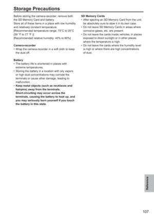 Page 107
107
Reference
Storage Precautions
Before storing the camera-recorder, remove both 
the SD Memory Card and battery.
Store all of these items in a place with low humidity 
and relatively constant temperature.
[Recommended temperature range: 15°C to 25°C 
(59 °F to 77 °F )]
[Recommended relative humidity: 40% to 60%]
Camera-recorderWrap the camera-recorder in a soft cloth to keep 
the dust off.
Battery The battery life is shortened in places with 
extreme temperatures.
Storing the battery in a location...