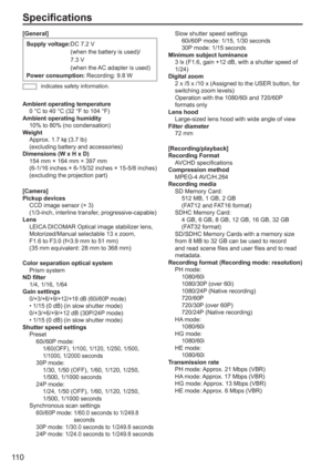 Page 110
11 0
Specifications
[General]
Supply voltage: DC 7.2 V 
(when the battery is used)/
7.3 V 
(when the AC adapter is used)
Power consumption:  Recording: 9.8 W 
indicates safety information.
Ambient operating temperature
  0 °C to 40 °C (32 °F to 104 °F)
Ambient operating humidity
  10% to 80% (no condensation)
Weight
  Approx. 1.7 k
 (3.7 lb) 
(excluding battery and accessories)
Dimensions (W x H x D)
  154 mm × 164 mm × 397 mm
  (6-1/16 inches × 6-15/32 inches × 15-5/8 inches)  (excluding the projection...
