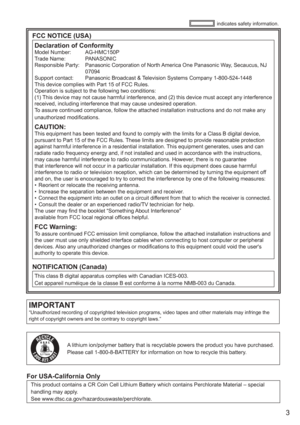 Page 3
3
IMPORTANT“Unauthorized recording of copyrighted television programs, video tap\
es and other materials may infringe the 
right of copyright owners and be contrary to copyright laws.”
FCC NOTICE (USA)Declaration of Conformity
Model Number:    AG-HMC150P
Trade Name:    PANASONIC
Responsible Party:    Panasonic Corporation of North America One Panasonic Way, Secaucus, NJ 
07094
Support contact:   Panasonic Broadcast & Television Systems Company 1-800-524-1448
This device complies with Part 15 of FCC...