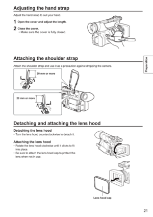 Page 21
21
Preparation
Adjusting the hand strap
Adjust the hand strap to suit your hand.
1  Open the cover and adjust the length.
2  Close the cover.Make sure the cover is fully closed.
•
Attaching the shoulder strap
Attach the shoulder strap and use it as a precaution against dropping th\
e camera.
20 mm or more
20 mm or more
Detaching and attaching the lens hood
Detaching the lens hoodTurn the lens hood counterclockwise to detach it.
Attaching the lens hoodRotate the lens hood clockwise until it clicks to fit...