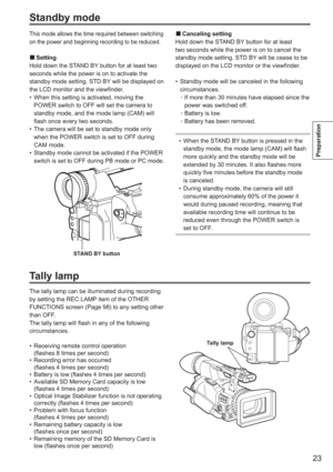 Page 23
23
Preparation
Standby mode
This mode allows the time required between switching 
on the power and beginning recording to be reduced.
Setting
Hold down the STAND BY button for at least two 
seconds while the power is on to activate the 
standby mode setting. STD BY will be displayed on 
the LCD monitor and the viewfinder. When this setting is activated, moving the 
POWER switch to OFF will set the camera to 
standby mode, and the mode lamp (CAM) will 
flash once every two seconds.
The camera will be set...