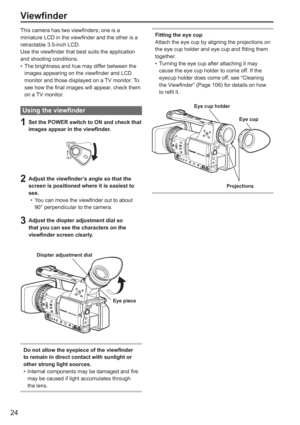 Page 24
24
This camera has two viewfinders; one is a 
miniature LCD in the viewfinder and the other is a 
retractable 3.5-inch LCD.
Use the viewfinder that best suits the application 
and shooting conditions.The brightness and hue may differ between the 
images appearing on the viewfinder and LCD 
monitor and those displayed on a TV monitor. To 
see how the final images will appear, check them 
on a TV monitor.
Using the viewfinder
1  Set the POWER switch to ON and check that images appear in the viewfinder....