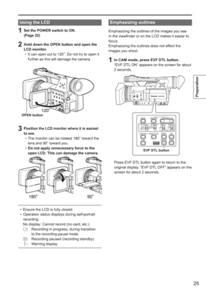 Page 25
25
Preparation
Using the LCD
1  Set the POWER switch to ON.(Page 22)
2  Hold down the OPEN button and open the LCD monitor. It can open out to 120°. Do not try to open it 
further as this will damage the camera.
OPEN button
3 Position the LCD monitor where it is easiest 
to see.
The monitor can be rotated 180° toward the 
lens and 90° toward you.
Do not apply unnecessary force to the 
open LCD. This can damage the camera.
Ensure the LCD is fully closed.
Operation status displays during self-portrait...