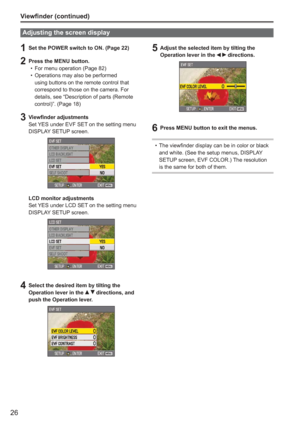 Page 26
26
1  Set the POWER switch to ON. (Page 22)
2  Press the MENU button.For menu operation (Page 82)
Operations may also be performed 
using buttons on the remote control that 
correspond to those on the camera. For 
details, see “Description of parts (Remote 
control)”. (Page 18)
3 Viewfinder adjustmentsSet YES under EVF SET on the setting menu 
DISPLAY SETUP screen.
LCD monitor adjustments
Set YES under LCD SET on the setting menu 
DISPLAY SETUP screen.
4  Select the desired item by tilting the Operation...