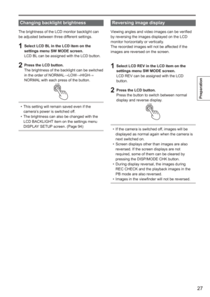Page 27
27
Preparation
 
Changing backlight brightness
The brightness of the LCD monitor backlight can 
be adjusted between three different settings.
1  Select LCD BL in the LCD item on the settings menu SW MODE screen.
LCD BL can be assigned with the LCD button.
2  Press the LCD button.The brightness of the backlight can be switched 
in the order of NORMAL →LOW →HIGH →
NORMAL with each press of the button.
LCD
This setting will remain saved even if the 
camera’s power is switched off.
The brightness can also...