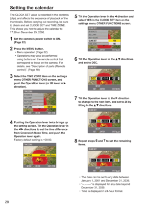 Page 28
28
The CLOCK SET value is recorded in the contents 
(clip), and affects the sequence of playback of the 
thumbnails. Before carrying out recording, be sure 
to check and set CLOCK SET and TIME ZONE.
This shows you how to adjust the calendar to 
17:20 on December 25, 2008.
1  Set the camera’s power switch to ON. (Page 22)
2  Press the MENU button. Menu operation (Page 82)
Operations may also be performed 
using buttons on the remote control that 
correspond to those on the camera. For 
details, see...