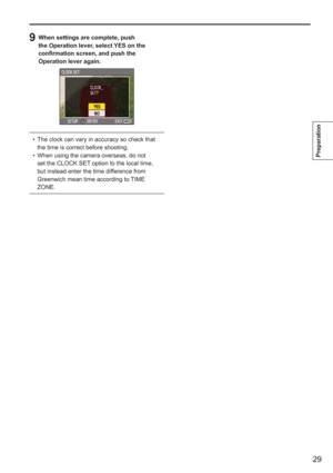 Page 29
29
Preparation
9  When settings are complete, push the Operation lever, select YES on the 
confirmation screen, and push the 
Operation lever again.
The clock can vary in accuracy so check that 
the time is correct before shooting.
When using the camera overseas, do not 
set the CLOCK SET option to the local time, 
but instead enter the time difference from 
Greenwich mean time according to TIME 
ZONE.
•
•
  