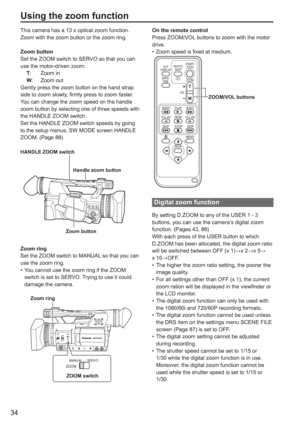 Page 34
34
On the remote control
Press ZOOM/VOL buttons to zoom with the motor 
drive.Zoom speed is fixed at medium.
ZOOM/VOL buttons
ZOOM
START/
STOP
PHOTO
SHOT
EXT
DISPLAY
DATE/TIME
VOL
PLAY
STOP
SKIP SKIP
MENU
ENTER
PA U S E
SEARCH
STILL ADV STILL ADV SEARCH
Digital zoom function
By setting D.ZOOM to any of the USER 1 - 3 
buttons, you can use the camera’s digital zoom 
function. (Pages 43, 88)
With each press of the USER button to which 
D.ZOOM has been allocated, the digital zoom ratio 
will be switched...