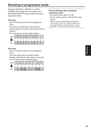 Page 35
35
Shooting
Shooting in progressive mode
Selecting 1080/30P or 1080/24P in the REC 
FORMAT option (Page 91) of the setting menu 
RECORDING SETUP screen enables shooting in 
progressive mode.
30P mode:
  Shoot 30 frames a second in the progressive mode. 
  For output and recording, the 30-frame-per- second signal is converted to 60-field-per-second 
interlace.
  This mode gives you high quality images.
Ao Ae Bo Be Co Ce Do De Eo Ee Fo Fe GoGe Ho He Io Ie Jo Je
ABCDEFGH I J30 P
60 i
24P mode:
  Shoot 24...