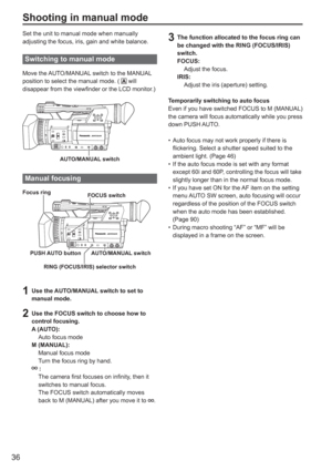 Page 36
36
Shooting in manual mode
Set the unit to manual mode when manually 
adjusting the focus, iris, gain and white balance.
Switching to manual mode 
Move the AUTO/MANUAL switch to the MANUAL 
position to select the manual mode. (  will 
disappear from the viewfinder or the LCD monitor.)
AUTO/MANUAL switch
Manual focusing 
FOCUS switch
PUSH AUTO button AUTO/MANUAL switch
Focus ring
RING (FOCUS/IRIS) selector switch
1  Use the AUTO/MANUAL switch to set to 
manual mode.
2  Use the FOCUS switch to choose how...