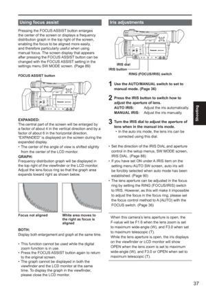 Page 37
37
Shooting
Iris adjustments
RING (FOCUS/IRIS) switch
IRIS dial
IRIS button
1  Use the AUTO/MANUAL switch to set to  manual mode. (Page 36)
2  Press the IRIS button to switch how to adjust the aperture of lens.
AUTO IRIS:    Adjust the iris automatically.
MANUAL IRIS:  Adjust the iris manually.
3  Turn the IRIS dial to adjust the aperture of 
lens when in the manual iris mode. In the auto iris mode, the lens iris can be 
corrected using this dial.
Set the direction of the IRIS DIAL and aperture 
control...