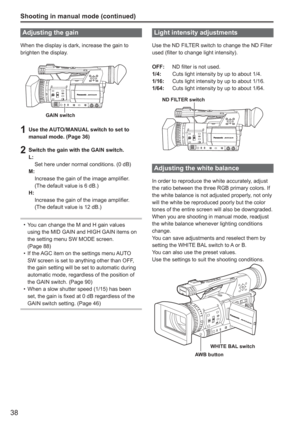 Page 38
38
Shooting in manual mode (continued)
Adjusting the gain
When the display is dark, increase the gain to 
brighten the display.
GAIN switch
1  Use the AUTO/MANUAL switch to set to manual mode. (Page 36)
2  Switch the gain with the GAIN switch.L:
  Set here under normal conditions. (0 dB)
M:
   Increase the gain of the image amplifier.
(The default value is 6 dB.)
H:
   Increase the gain of the image amplifier.
(The default value is 12 dB.)
You can change the M and H gain values 
using the MID GAIN and...