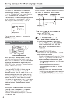 Page 42
42
Marker
If you press the ZEBRA button while the zebra 
pattern is being displayed, a marker appears in 
the center of the display (if you have set the setup 
menu, DISPLAY SETUP, MARKER to ON). 
The brightness of the areas near the screen center 
can be checked as a percentage (0% to 99%).
“99%↑” appears if the percentage is over 99.
99%
Image level detection 
area
Image level Marker
The normal display reappears if you press the 
ZEBRA button again.
Checking and displaying shooting 
status
 DISP/MODE...