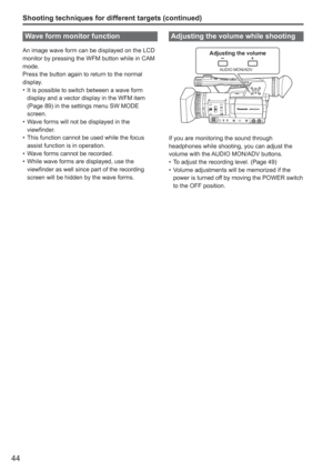 Page 44
44
Shooting techniques for different targets (continued)
Wave form monitor function
An image wave form can be displayed on the LCD 
monitor by pressing the WFM button while in CAM 
mode.
Press the button again to return to the normal 
display.It is possible to switch between a wave form 
display and a vector display in the WFM item 
(Page 89) in the settings menu SW MODE 
screen.
Wave forms will not be displayed in the 
viewfinder.
This function cannot be used while the focus 
assist function is in...