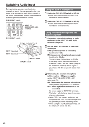 Page 48
48
During shooting, you can record up to two 
channels of sound. You can also switch the input 
sound to be recorded on each of the channels to 
the built-in microphones, external microphones or 
audio equipment connected to camera. 
BARSLCD ZEBRA OIS
EVF DTL WFM
CH1 SELECT CH2 SELECTINPUT 1 INPUT 2
SHUTTER
COUNTERRESET/TC SETAUDIO
SPEED SELECT
INT(L)
INPUT1
INPUT2INT(R)
INPUT2ON
MIC POWER +48V
OFFON
OFF
CH2 SELECT switch
CH1 SELECT switch INPUT 1/2 
(MIC POWER +48V) 
switches
INPUT 2 switch
INPUT 1...