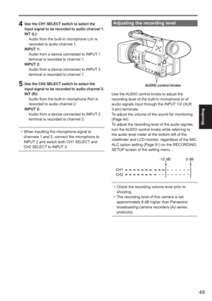 Page 49
49
Shooting
Adjusting the recording level
AUDIO control knobs
Use the AUDIO control knobs to adjust the 
recording level of the built-in microphone or of 
audio signals input through the INPUT 1/2 (XLR 
3-pin) terminals. 
To adjust the volume of the sound for monitoring. 
(Page 44)
To adjust the recording level of the audio signals, 
turn the AUDIO control knobs while referring to 
the audio level meter at the bottom left of the 
viewfinder and LCD monitor, regardless of the MIC 
ALC option setting...