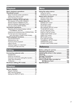 Page 7
7
 
Playback
Basic playback operations .......................... 59
Thumbnail screen ......................................... 60
Basic thumbnail screen operations ................. 60
Adding shot marks to clips .............................. 62
Direct shooting functions ................................. 62
Playback settings (PLAY SETUP)................ 63Set playback format (PB FORMAT)................. 63
Repeat playback (REPEAT PLAY) .................. 63
Resume playback (RESUME PLAY) ..................