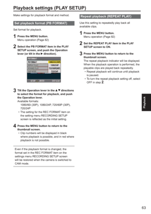 Page 63
63
Playback
Playback settings (PLAY SETUP)
Make settings for playback format and method.
Set playback format (PB FORMAT)
Set format for playback.
1 Press the MENU button.
Menu operation (Page 82)
2  Select the PB FORMAT item in the PLAY SETUP screen, and push the Operation 
lever (or tilt in the 
 direction). 
3  Tilt the Operation lever in the   directions 
to select the format for playback, and push 
the Operation lever.
Available formats:
   1080/60i (30P), 1080/24P, 720/60P (30P), 
720/24P
The...