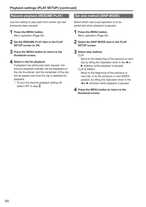 Page 64
64
Playback settings (PLAY SETUP) (continued)
Resume playback (RESUME PLAY)
Use this setting to play back from where clip had 
previously been paused.
1  Press the MENU button.Menu operation (Page 82)
2  Set the RESUME PLAY item in the PLAY SETUP screen to ON.
3  Press the MENU button to return to the thumbnail screen.
4  Select a clip for playback.If playback has previously been paused, the 
resume playback indicator will be displayed on 
the clip thumbnail, and the remainder of the clip 
will be...