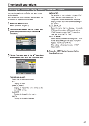 Page 65
65
Playback
Thumbnail operations
You can display the kind of clips you want to see 
as thumbnails.
You can also set more precisely how you want the 
thumbnails to appear on the screen.
1  Press the MENU button.Menu operation (Page 82)
2  Select the THUMBNAIL SETUP screen, and push the Operation lever (or tilt in the  
direction).
3  Tilt the Operation lever in the   directions 
to select item, and push the Operation lever.
THUMBNAIL MODE:
  Select the clips to be displayed.
 ALL:
  Display all clips....