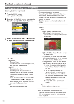 Page 66
66
Thumbnail operations (continued)
Clips may be deleted or protected.
1  Press the MENU button.Menu operation (Page 82)
2  Select the OPERATION screen, and push the Operation lever (or tilt in the  direction). 
3  Tilt the Operation lever in the   directions 
to select item, and push the Operation lever.
DELETE:
 ALL CLIPS:
    Delete all clips.
Select whether or not to delete (YES/NO), 
and push the Operation lever.
 SELECT:
    Delete selected clips.
Select clips with the Operation lever. 
Selected...