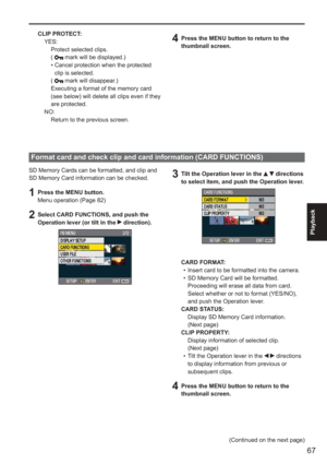 Page 67
67
Playback
 
SD Memory Cards can be formatted, and clip and 
SD Memory Card information can be checked.
1  Press the MENU button.Menu operation (Page 82)
2  Select CARD FUNCTIONS, and push the Operation lever (or tilt in the  direction).
Format card and check clip and card information (CARD FUNCTIONS)
3  Tilt the Operation lever in the   directions 
to select item, and push the Operation lever.
CARD FORMAT: Insert card to be formatted into the camera.
SD Memory Card will be formatted.
  Proceeding will...