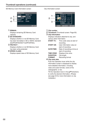 Page 68
68
Thumbnail operations (continued)
SD Memory Card information screen
1234
1
 REMAIN :
   Displays remaining SD Memory Card 
capacity.
2  SD STANDARD :
   Displays whether or not SD Memory Card 
has been formatted in SD or SDHC standard 
(SUPPORTED/NOT SUPPORTED).
3 PROTECT :
   Displays whether or not SD Memory Card 
has been write-protected.
4  SPEED CLASS :
   Displays speed class of SD Memory Card. Clip information screen
1
2
3
1
 Clip number
2 Thumbnail  (Thumbnail screen: Page 60)3 Clip...