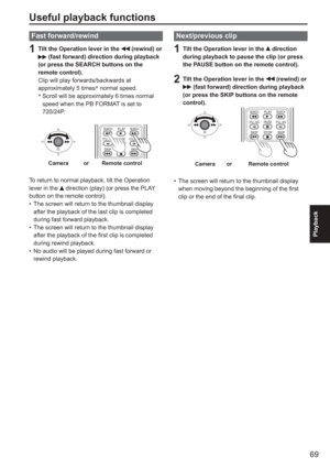 Page 69
69
Playback
Useful playback functions
Fast forward/rewind
1  Tilt the Operation lever in the  (rewind) or  (fast forward) direction during playback 
(or press the SEARCH buttons on the 
remote control).
Clip will play forwards/backwards at 
approximately 5 times ∗
 normal speed.
∗ 
 Scroll will be approximately 6 times normal 
speed when the PB FORMAT is set to 
720/24P.
PLAY
STOP
SKIP SKIP
PA U S E
SEARCH
STILL ADV STILL ADV SEARCH
Cameraor Remote control
To return to normal playback, tilt the...