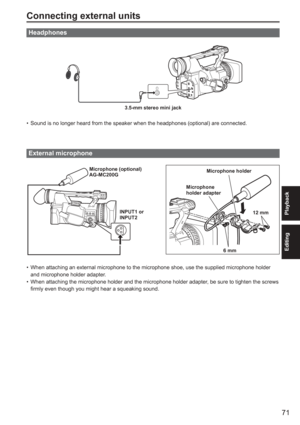 Page 71
71
Playback
Editing
Connecting external units
Headphones
3.5-mm stereo mini jack
Sound is no longer heard from the speaker when the headphones (optional\
) are connected.
External microphone
 
Microphone (optional)
AG-MC200GINPUT1 or
INPUT2 Microphone holder
Microphone 
holder adapter
6 mm12 mm
When attaching an external microphone to the microphone shoe, use the su\
pplied microphone holder 
and microphone holder adapter.
When attaching the microphone holder and the microphone holder adapter, be sure...