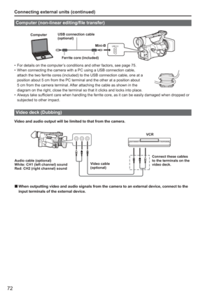 Page 72
72
Connecting external units (continued)
Computer (non-linear editing/file transfer)
USB 2.0
ComputerUSB connection cable 
(optional)
Mini-B
Ferrite core (included)
For details on the computer’s conditions and other factors, see page 75.
When connecting the camera with a PC using a USB connection cable, 
attach the two ferrite cores (included) to the USB connection cable, o\
ne at a 
position about 5 cm from the PC terminal and the other at a position abo\
ut 
5 cm from the camera terminal. After...